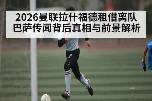 2026曼联拉什福德租借离队巴萨传闻背后真相与前景解析
