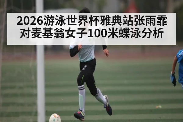 2026游泳世界杯雅典站张雨霏对麦基翁女子100米蝶泳分析