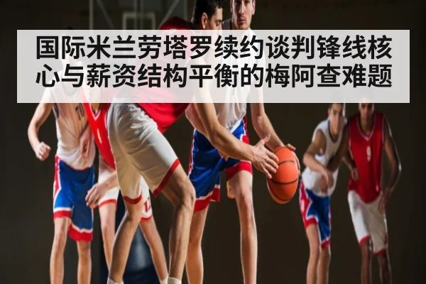 国际米兰劳塔罗续约谈判锋线核心与薪资结构平衡的梅阿查难题